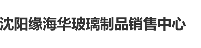 草逼草妞沈阳缘海华玻璃制品销售中心